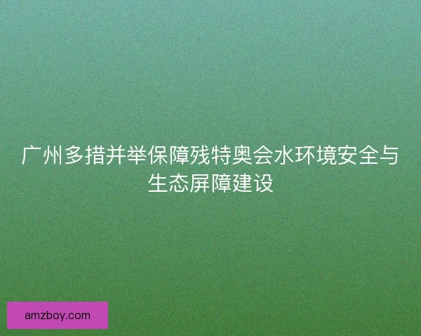 广州多措并举保障残特奥会水环境安全与生态屏障建设