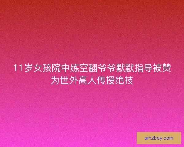 11岁女孩院中练空翻爷爷默默指导被赞为世外高人传授绝技